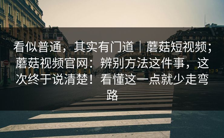 看似普通，其实有门道｜蘑菇短视频；蘑菇视频官网：辨别方法这件事，这次终于说清楚！看懂这一点就少走弯路
