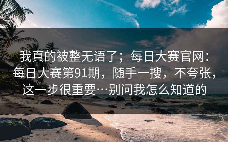 我真的被整无语了;每日大赛官网:每日大赛第91期,随手一搜,不夸张,这一步很重要…别问我怎么知道的 我真的被整无语了;每日大赛官网:每日大赛第91期,随手一搜,不夸张,这一步很重要…别问我怎么知道的