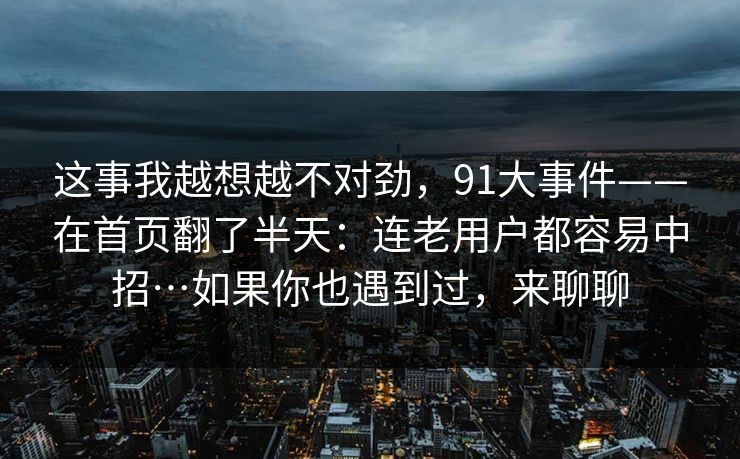 这事我越想越不对劲，91大事件——在首页翻了半天：连老用户都容易中招…如果你也遇到过，来聊聊