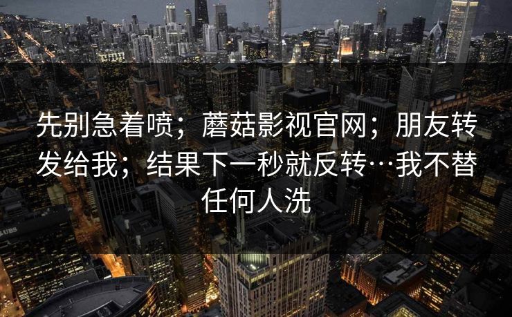 先别急着喷；蘑菇影视官网；朋友转发给我；结果下一秒就反转…我不替任何人洗
