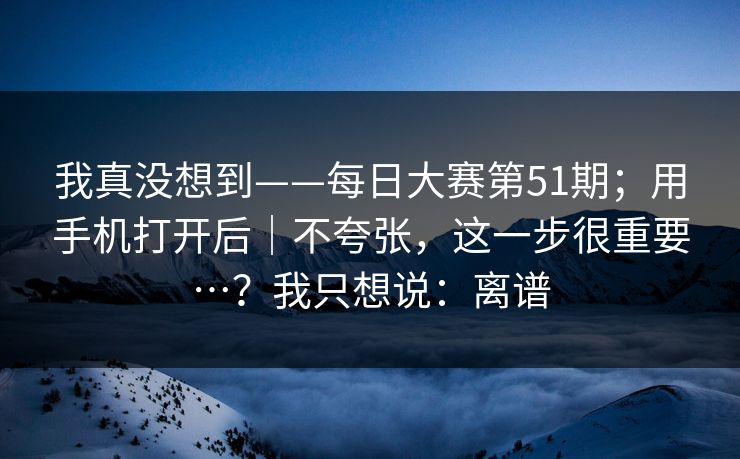 我真没想到——每日大赛第51期;用手机打开后|不夸张,这一步很重要…?我只想说:离谱 我真没想到——每日大赛第51期;用手机打开后|不夸张,这一步很重要…?我只想说:离谱
