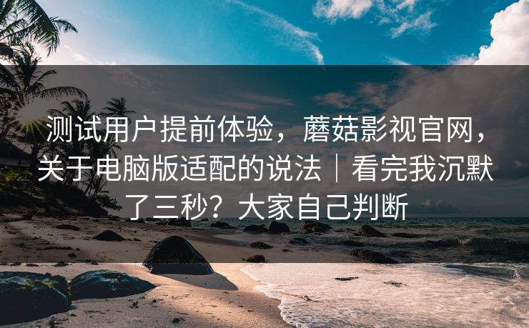 测试用户提前体验，蘑菇影视官网，关于电脑版适配的说法｜看完我沉默了三秒？大家自己判断