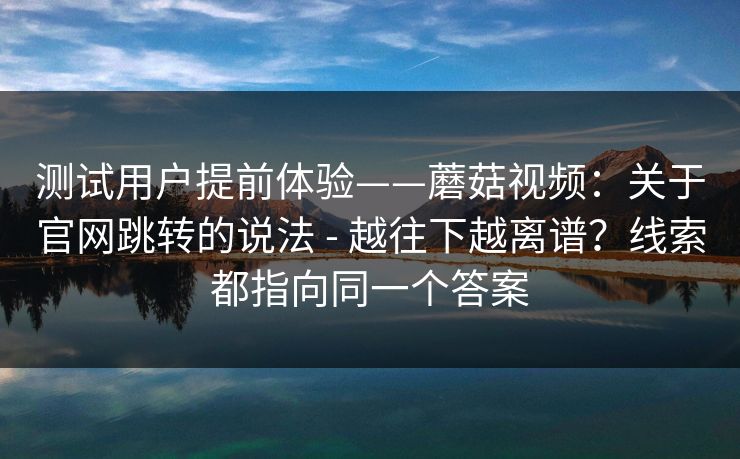 测试用户提前体验——蘑菇视频:关于官网跳转的说法 - 越往下越离谱?线索都指向同一个答案 测试用户提前体验——蘑菇视频:关于官网跳转的说法 - 越往下越离谱?线索都指向同一个答案