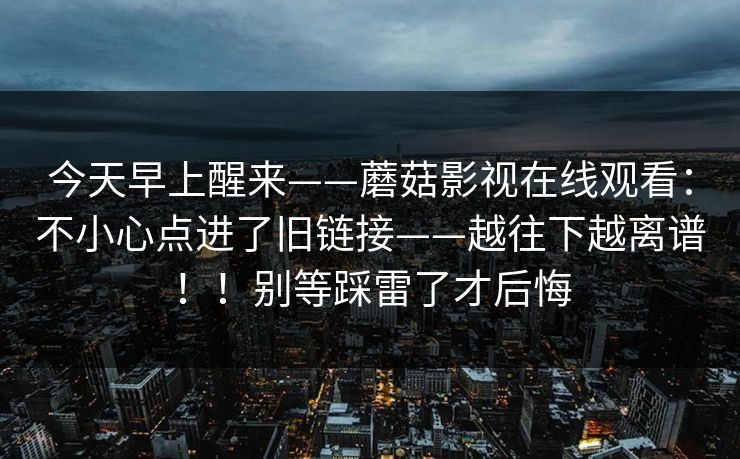 今天早上醒来——蘑菇影视在线观看：不小心点进了旧链接——越往下越离谱！！别等踩雷了才后悔