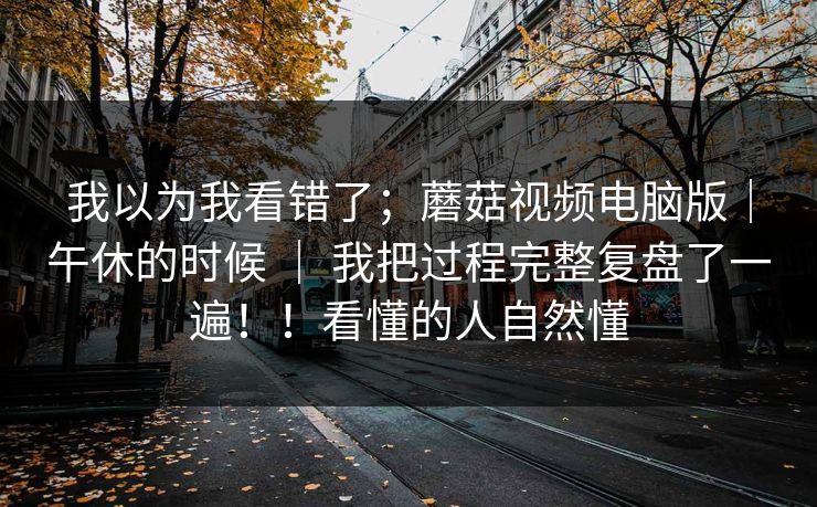 我以为我看错了;蘑菇视频电脑版|午休的时候 | 我把过程完整复盘了一遍!!看懂的人自然懂 我以为我看错了;蘑菇视频电脑版|午休的时候 | 我把过程完整复盘了一遍!!看懂的人自然懂