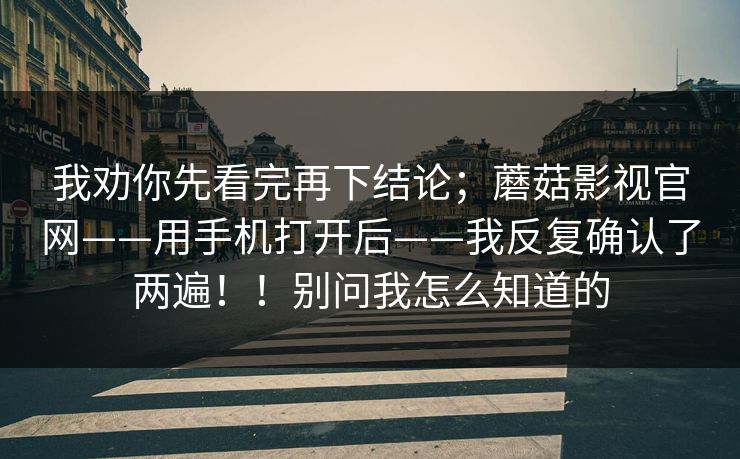 我劝你先看完再下结论;蘑菇影视官网——用手机打开后——我反复确认了两遍!!别问我怎么知道的 我劝你先看完再下结论;蘑菇影视官网——用手机打开后——我反复确认了两遍!!别问我怎么知道的