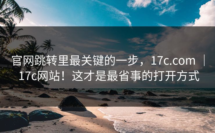 官网跳转里最关键的一步,17c.com | 17c网站!这才是最省事的打开方式 官网跳转里最关键的一步,17c.com | 17c网站!这才是最省事的打开方式