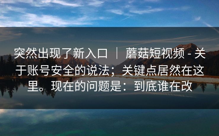 突然出现了新入口 | 蘑菇短视频 - 关于账号安全的说法;关键点居然在这里。现在的问题是:到底谁在改 突然出现了新入口 | 蘑菇短视频 - 关于账号安全的说法;关键点居然在这里。现在的问题是:到底谁在改