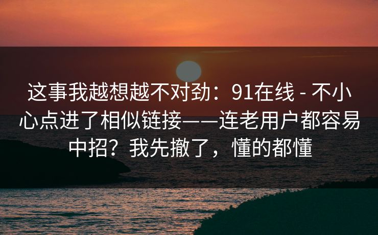 这事我越想越不对劲:91在线 - 不小心点进了相似链接——连老用户都容易中招?我先撤了,懂的都懂 这事我越想越不对劲:91在线 - 不小心点进了相似链接——连老用户都容易中招?我先撤了,懂的都懂