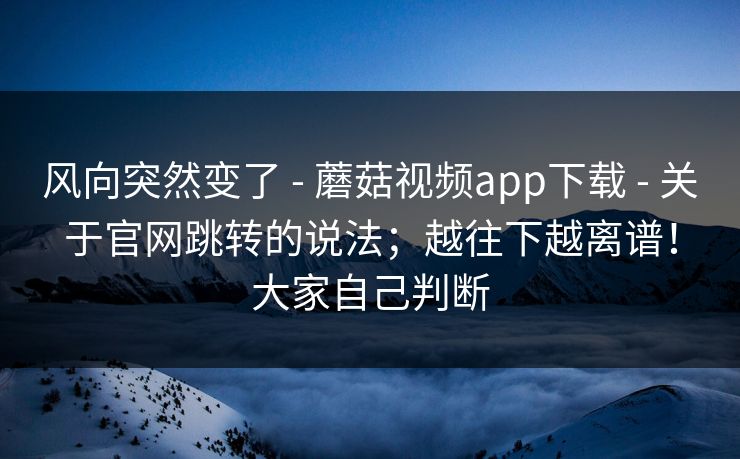 风向突然变了 - 蘑菇视频app下载 - 关于官网跳转的说法;越往下越离谱!大家自己判断 风向突然变了 - 蘑菇视频app下载 - 关于官网跳转的说法;越往下越离谱!大家自己判断