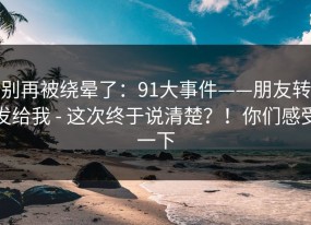 别再被绕晕了：91大事件——朋友转发给我 - 这次终于说清楚？！你们感受一下