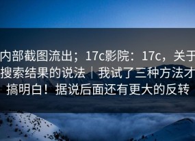 内部截图流出；17c影院：17c，关于搜索结果的说法｜我试了三种方法才搞明白！据说后面还有更大的反转