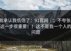我承认我低估了：91官网｜；不夸张，这一步很重要！！这不是我一个人的问题
