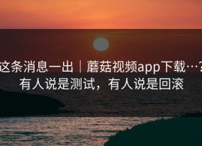 这条消息一出｜蘑菇视频app下载…？有人说是测试，有人说是回滚