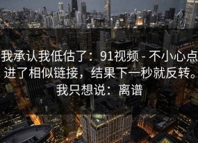 我承认我低估了：91视频 - 不小心点进了相似链接，结果下一秒就反转。我只想说：离谱