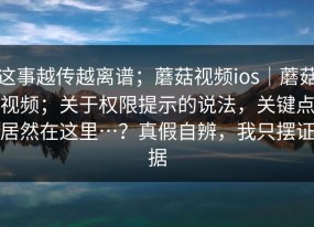 这事越传越离谱；蘑菇视频ios｜蘑菇视频；关于权限提示的说法，关键点居然在这里…？真假自辨，我只摆证据