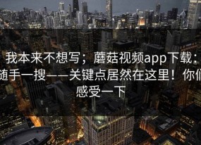 我本来不想写；蘑菇视频app下载：随手一搜——关键点居然在这里！你们感受一下
