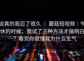 说真的我忍了很久 ｜ 蘑菇短视频｜午休的时候；我试了三种方法才搞明白…？看完你就懂我为什么生气