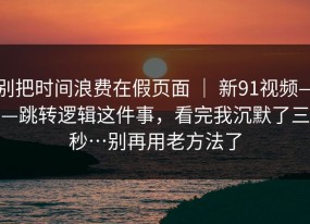 别把时间浪费在假页面 ｜ 新91视频——跳转逻辑这件事，看完我沉默了三秒…别再用老方法了