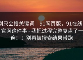 别只会搜关键词｜91网页版，91在线 - 官网这件事 - 我把过程完整复盘了一遍！！别再被搜索结果带跑