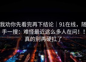 我劝你先看完再下结论｜91在线，随手一搜：难怪最近这么多人在问！！真的别再硬扛了