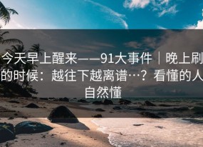 今天早上醒来——91大事件｜晚上刷的时候：越往下越离谱…？看懂的人自然懂