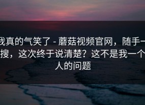 我真的气笑了 - 蘑菇视频官网，随手一搜，这次终于说清楚？这不是我一个人的问题
