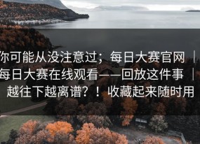 你可能从没注意过；每日大赛官网 ｜ 每日大赛在线观看——回放这件事 ｜ 越往下越离谱？！收藏起来随时用