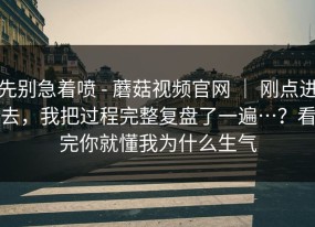 先别急着喷 - 蘑菇视频官网 ｜ 刚点进去，我把过程完整复盘了一遍…？看完你就懂我为什么生气