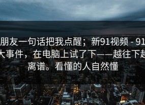 朋友一句话把我点醒；新91视频 - 91大事件，在电脑上试了下——越往下越离谱。看懂的人自然懂