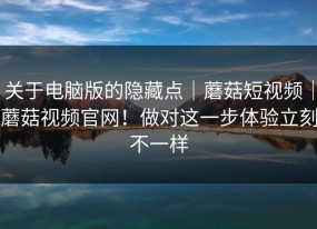 关于电脑版的隐藏点｜蘑菇短视频｜蘑菇视频官网！做对这一步体验立刻不一样
