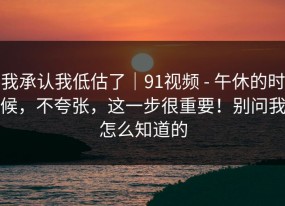 我承认我低估了｜91视频 - 午休的时候，不夸张，这一步很重要！别问我怎么知道的