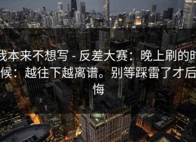 我本来不想写 - 反差大赛：晚上刷的时候：越往下越离谱。别等踩雷了才后悔