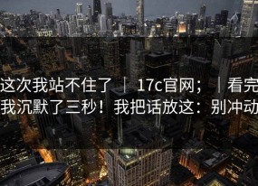 这次我站不住了 ｜ 17c官网；｜看完我沉默了三秒！我把话放这：别冲动