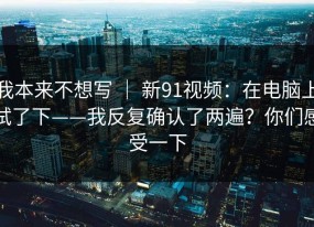 我本来不想写 ｜ 新91视频：在电脑上试了下——我反复确认了两遍？你们感受一下