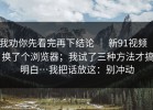 我劝你先看完再下结论 ｜ 新91视频 ｜ 换了个浏览器；我试了三种方法才搞明白…我把话放这：别冲动