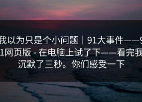 我以为只是个小问题｜91大事件——91网页版 - 在电脑上试了下——看完我沉默了三秒。你们感受一下