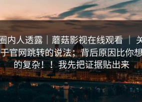 圈内人透露｜蘑菇影视在线观看 ｜ 关于官网跳转的说法；背后原因比你想的复杂！！我先把证据贴出来