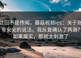 这回不是传闻，蘑菇视频ios：关于账号安全的说法，我反复确认了两遍？如果属实，那就太刺激了