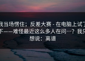 我当场愣住；反差大赛 - 在电脑上试了下——难怪最近这么多人在问…？我只想说：离谱