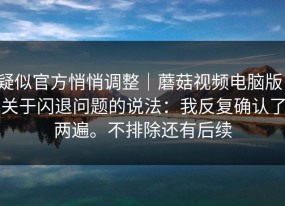 疑似官方悄悄调整｜蘑菇视频电脑版；关于闪退问题的说法：我反复确认了两遍。不排除还有后续