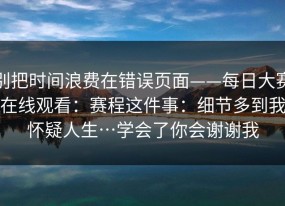 别把时间浪费在错误页面——每日大赛在线观看：赛程这件事：细节多到我怀疑人生…学会了你会谢谢我