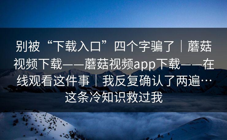 别被“下载入口”四个字骗了｜蘑菇视频下载——蘑菇视频app下载——在线观看这件事｜我反复确认了两遍…这条冷知识救过我