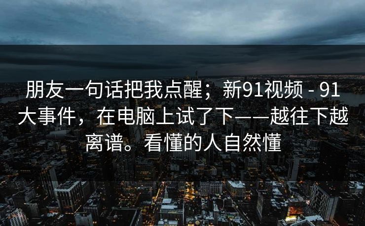 朋友一句话把我点醒；新91视频 - 91大事件，在电脑上试了下——越往下越离谱。看懂的人自然懂