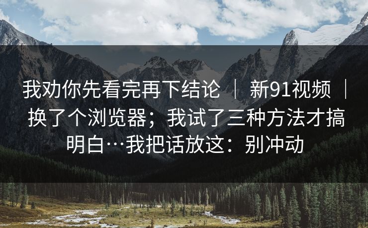 我劝你先看完再下结论 ｜ 新91视频 ｜ 换了个浏览器；我试了三种方法才搞明白…我把话放这：别冲动