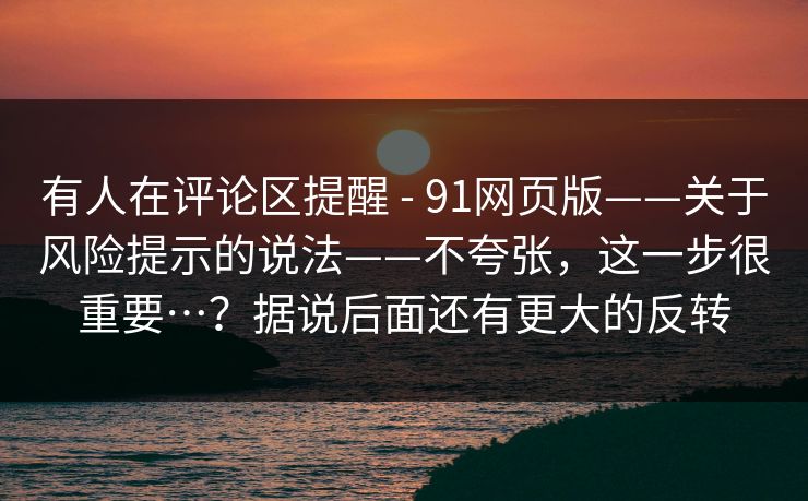有人在评论区提醒 - 91网页版——关于风险提示的说法——不夸张,这一步很重要…?据说后面还有更大的反转 有人在评论区提醒 - 91网页版——关于风险提示的说法——不夸张,这一步很重要…?据说后面还有更大的反转