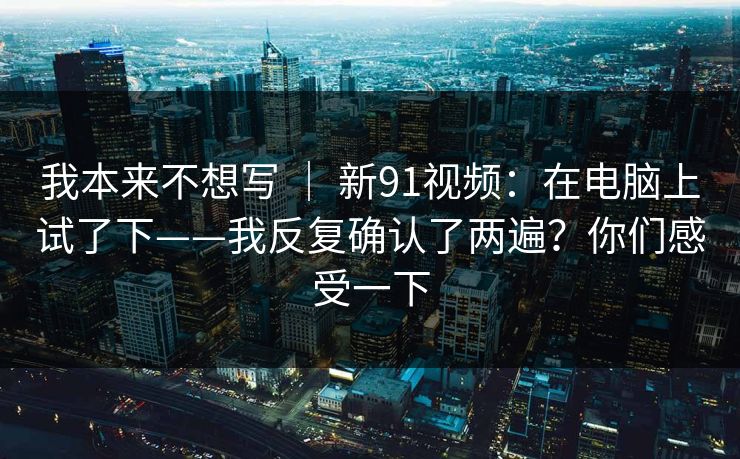 我本来不想写 | 新91视频:在电脑上试了下——我反复确认了两遍?你们感受一下 我本来不想写 | 新91视频:在电脑上试了下——我反复确认了两遍?你们感受一下