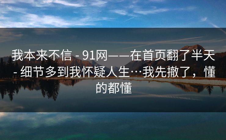 我本来不信 - 91网——在首页翻了半天 - 细节多到我怀疑人生…我先撤了,懂的都懂 我本来不信 - 91网——在首页翻了半天 - 细节多到我怀疑人生…我先撤了,懂的都懂