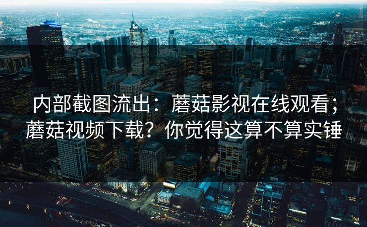 内部截图流出：蘑菇影视在线观看；蘑菇视频下载？你觉得这算不算实锤