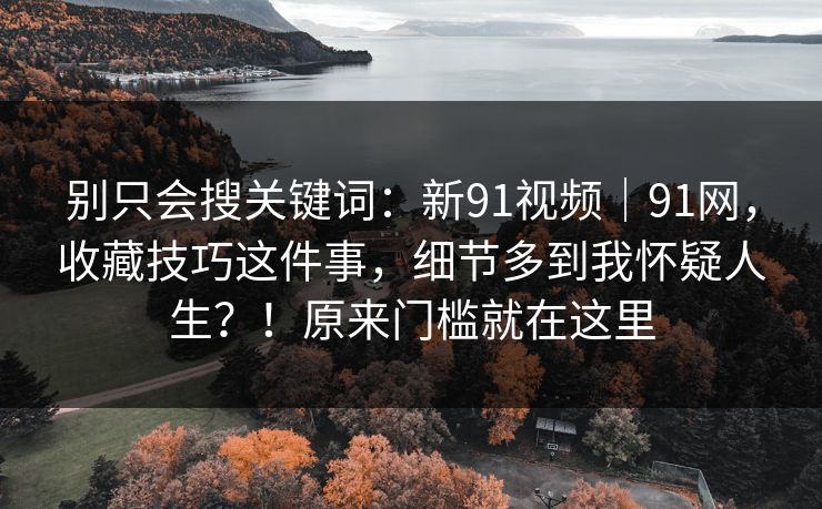 别只会搜关键词:新91视频|91网,收藏技巧这件事,细节多到我怀疑人生?!原来门槛就在这里 别只会搜关键词:新91视频|91网,收藏技巧这件事,细节多到我怀疑人生?!原来门槛就在这里